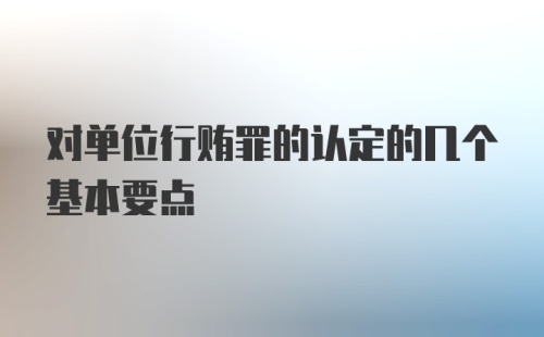 对单位行贿罪的认定的几个基本要点