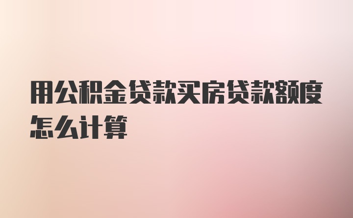 用公积金贷款买房贷款额度怎么计算