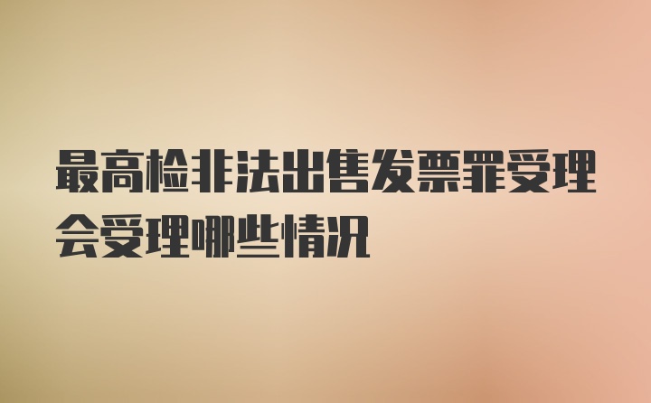 最高检非法出售发票罪受理会受理哪些情况