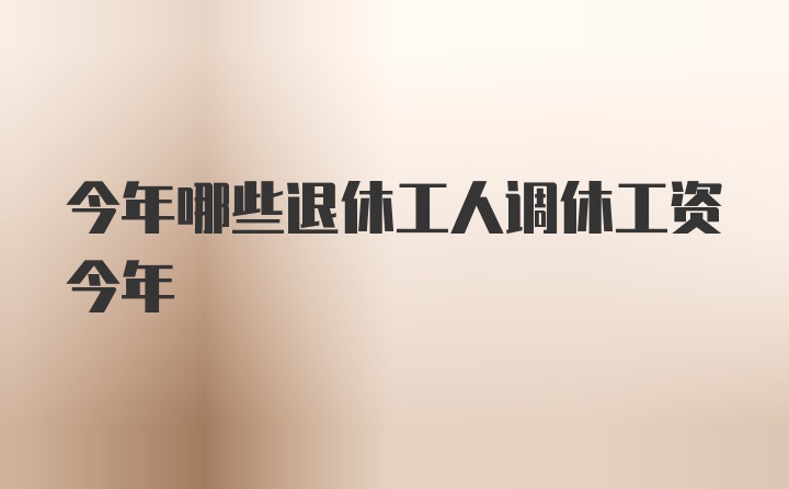 今年哪些退休工人调休工资今年