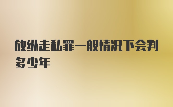 放纵走私罪一般情况下会判多少年