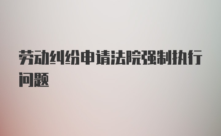 劳动纠纷申请法院强制执行问题