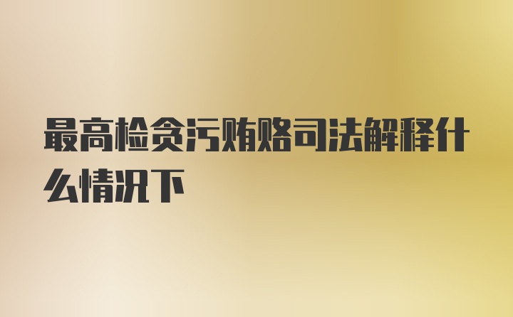 最高检贪污贿赂司法解释什么情况下