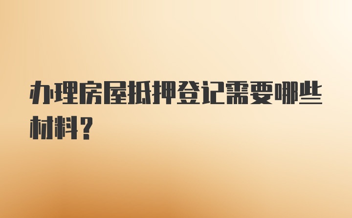 办理房屋抵押登记需要哪些材料？