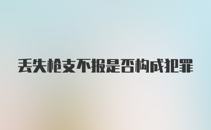 丢失枪支不报是否构成犯罪