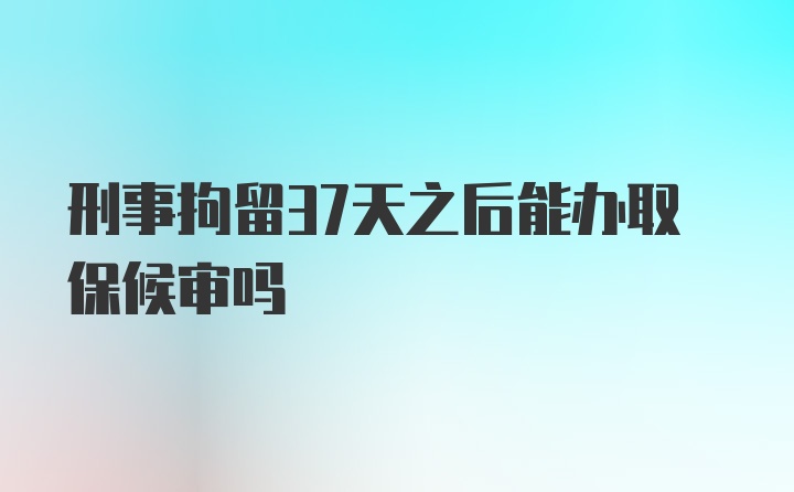 刑事拘留37天之后能办取保候审吗