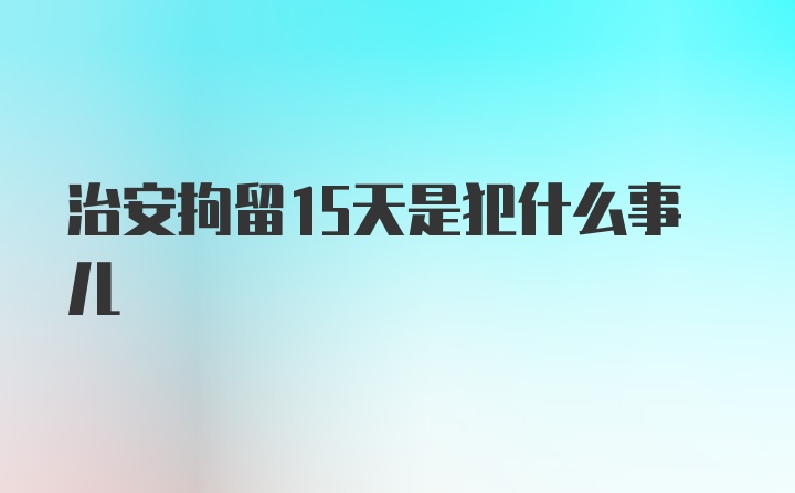 治安拘留15天是犯什么事儿