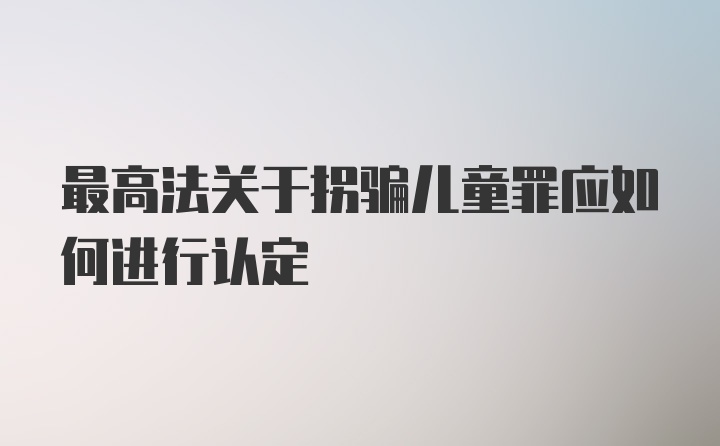 最高法关于拐骗儿童罪应如何进行认定