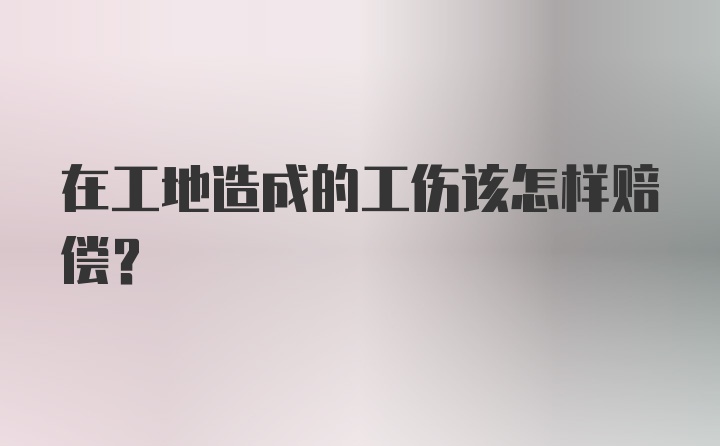 在工地造成的工伤该怎样赔偿?