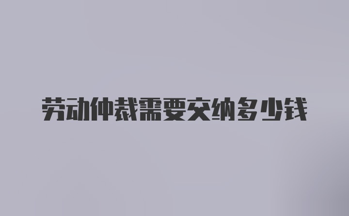 劳动仲裁需要交纳多少钱