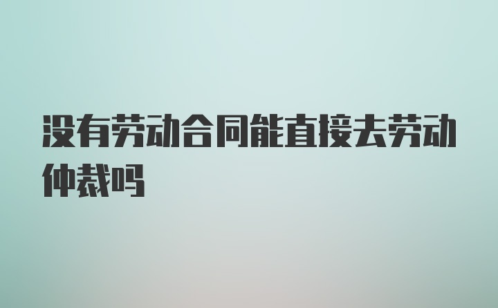 没有劳动合同能直接去劳动仲裁吗