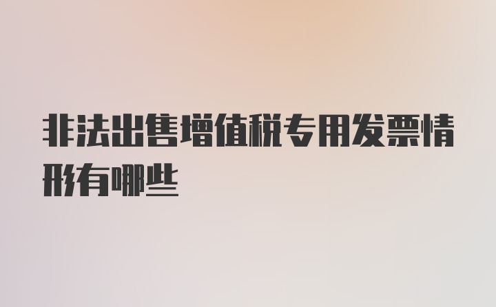 非法出售增值税专用发票情形有哪些