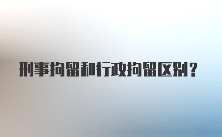 刑事拘留和行政拘留区别？