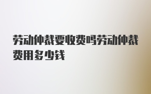 劳动仲裁要收费吗劳动仲裁费用多少钱