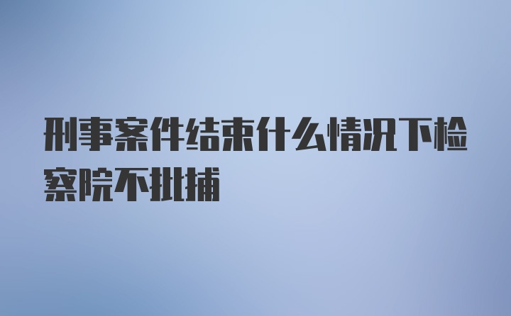 刑事案件结束什么情况下检察院不批捕