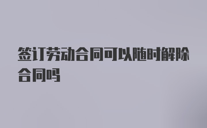 签订劳动合同可以随时解除合同吗