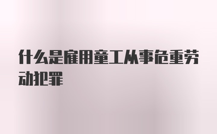 什么是雇用童工从事危重劳动犯罪