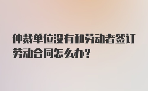 仲裁单位没有和劳动者签订劳动合同怎么办？