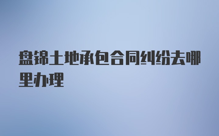 盘锦土地承包合同纠纷去哪里办理