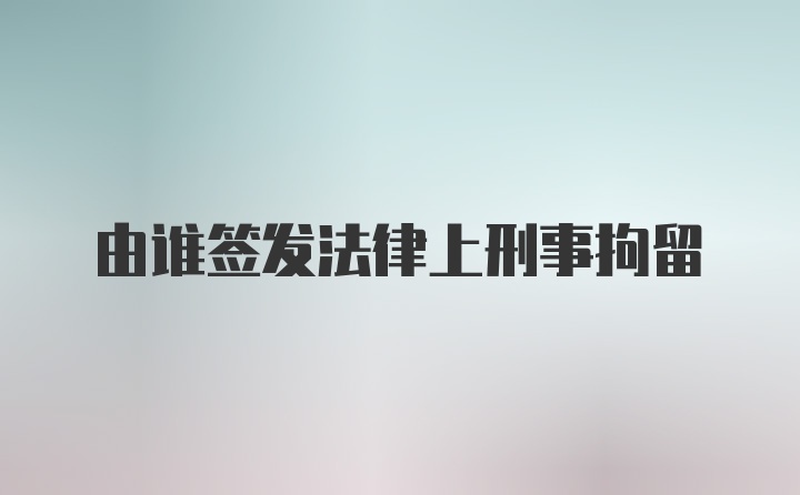 由谁签发法律上刑事拘留