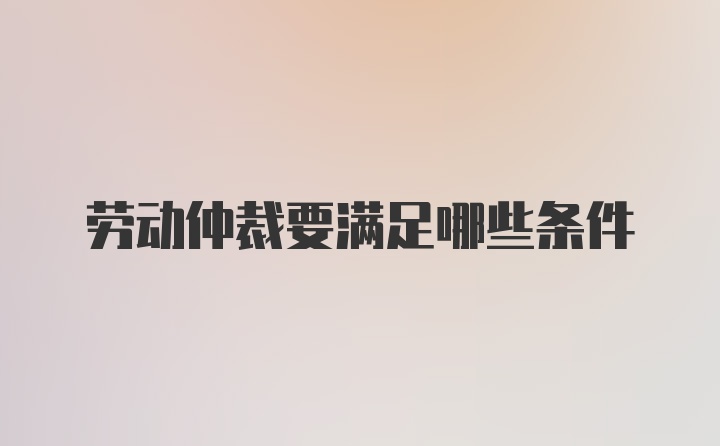 劳动仲裁要满足哪些条件