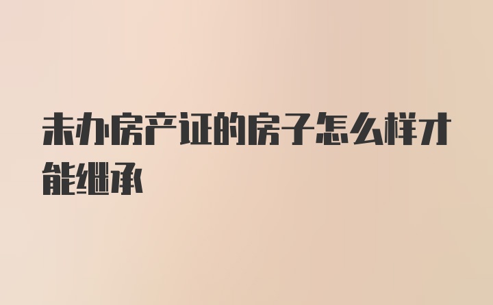 未办房产证的房子怎么样才能继承