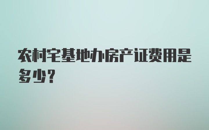 农村宅基地办房产证费用是多少？