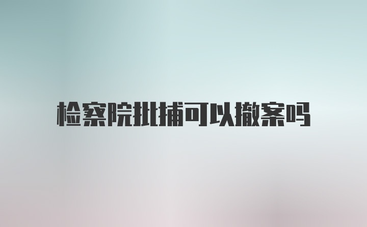检察院批捕可以撤案吗