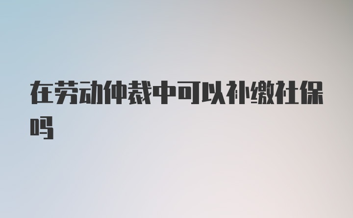 在劳动仲裁中可以补缴社保吗