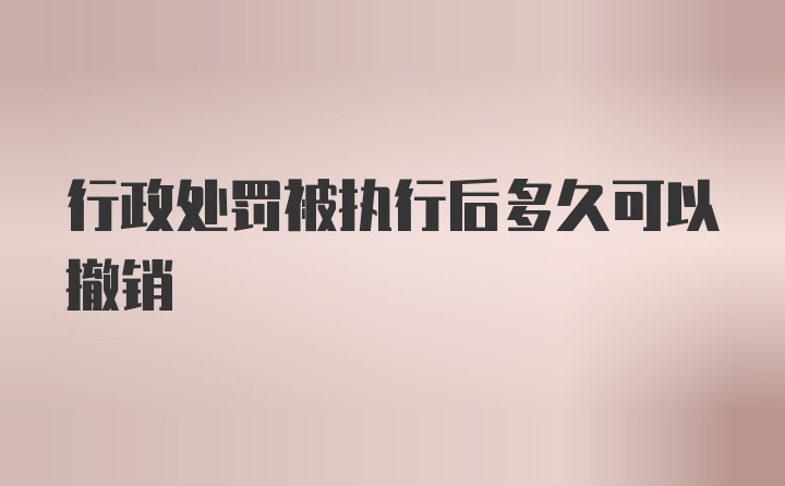 行政处罚被执行后多久可以撤销