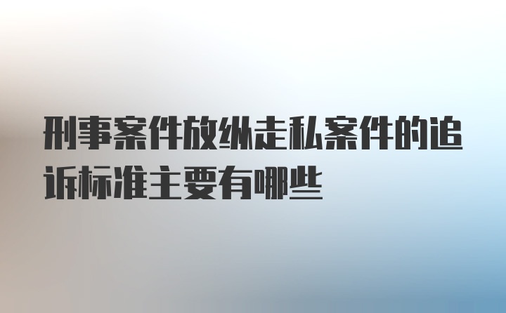 刑事案件放纵走私案件的追诉标准主要有哪些