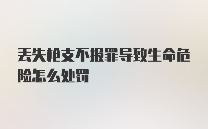 丢失枪支不报罪导致生命危险怎么处罚