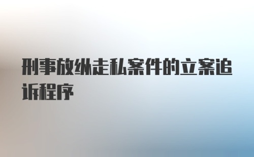 刑事放纵走私案件的立案追诉程序