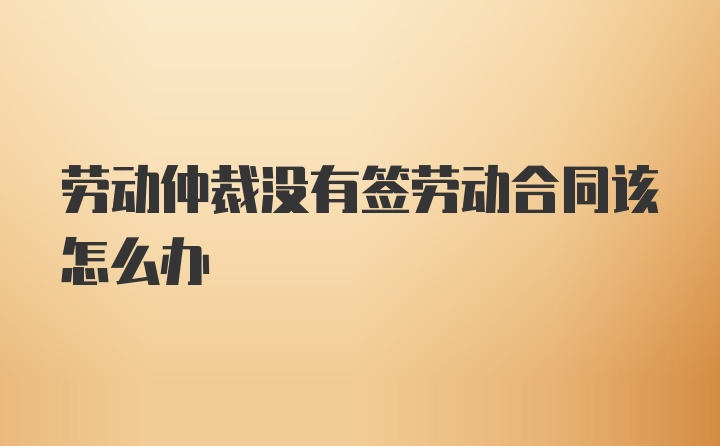 劳动仲裁没有签劳动合同该怎么办