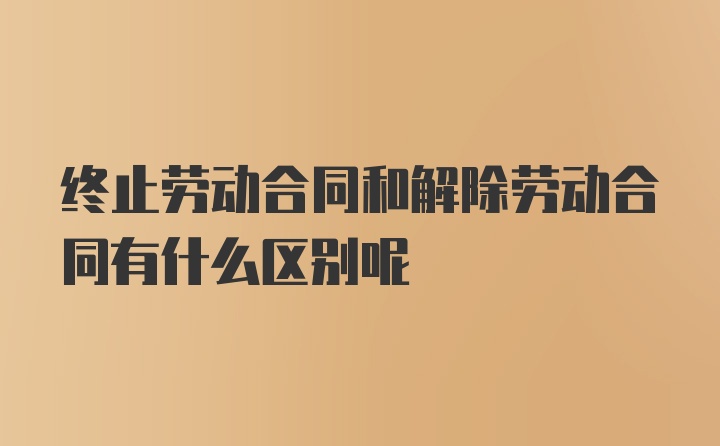 终止劳动合同和解除劳动合同有什么区别呢