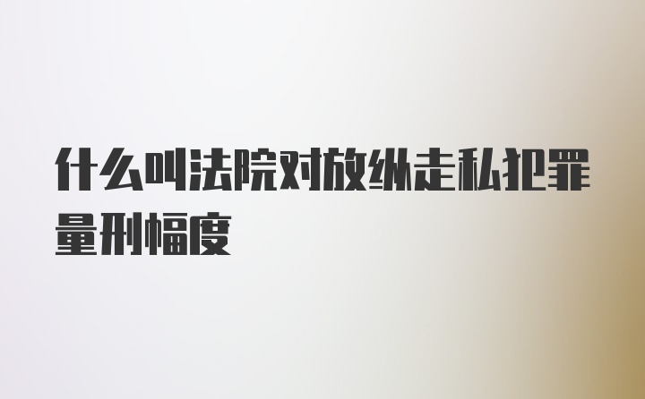 什么叫法院对放纵走私犯罪量刑幅度