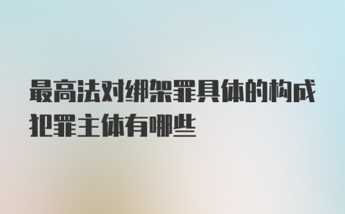 最高法对绑架罪具体的构成犯罪主体有哪些