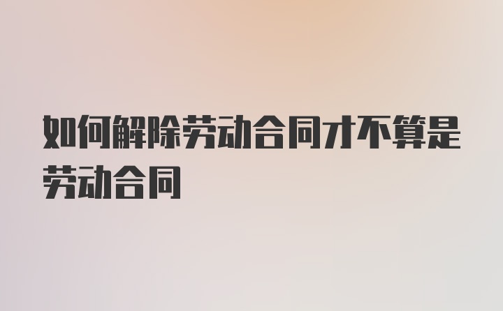 如何解除劳动合同才不算是劳动合同