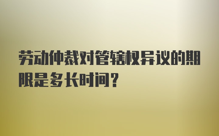 劳动仲裁对管辖权异议的期限是多长时间？