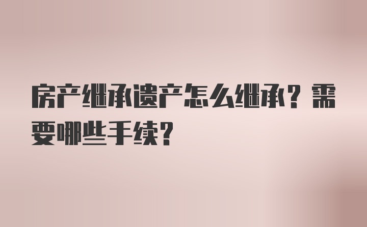 房产继承遗产怎么继承？需要哪些手续？