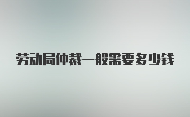 劳动局仲裁一般需要多少钱