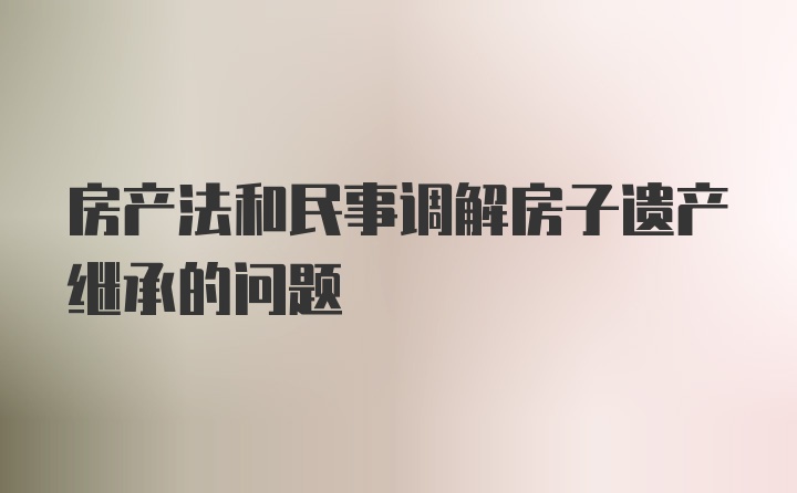 房产法和民事调解房子遗产继承的问题