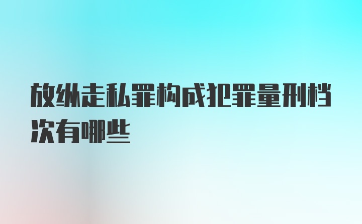 放纵走私罪构成犯罪量刑档次有哪些