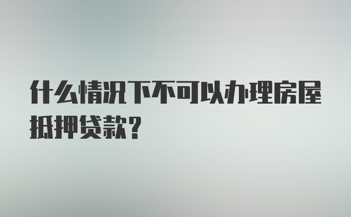 什么情况下不可以办理房屋抵押贷款？