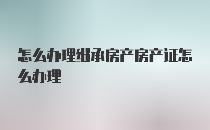 怎么办理继承房产房产证怎么办理