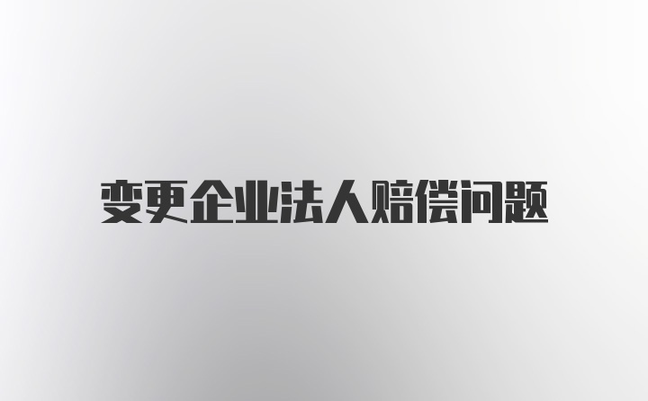 变更企业法人赔偿问题