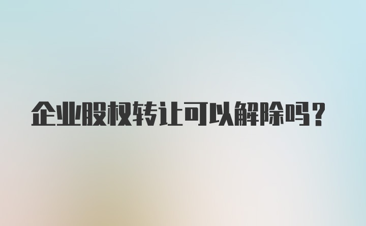 企业股权转让可以解除吗？