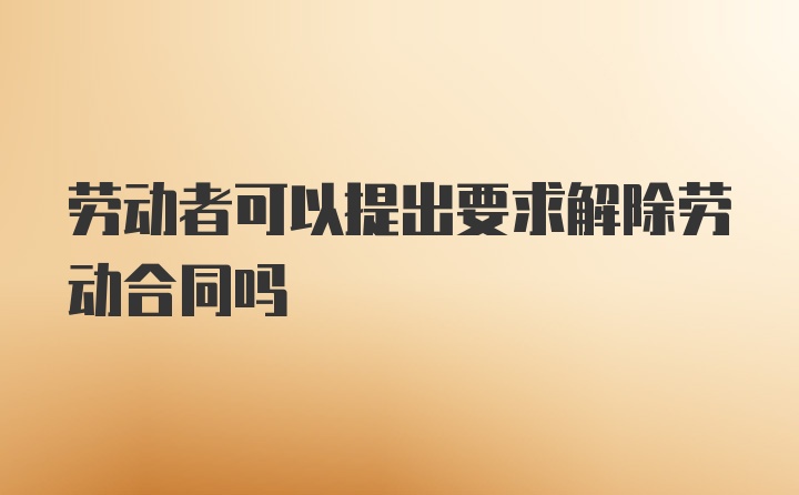 劳动者可以提出要求解除劳动合同吗