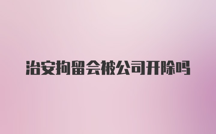 治安拘留会被公司开除吗