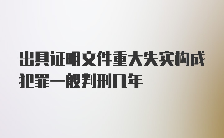 出具证明文件重大失实构成犯罪一般判刑几年